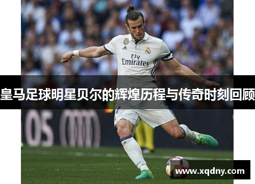皇马足球明星贝尔的辉煌历程与传奇时刻回顾
