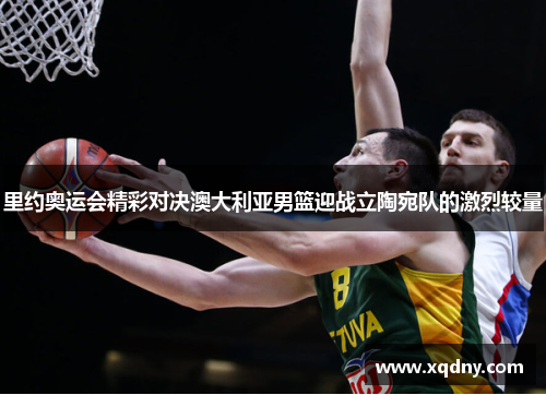 里约奥运会精彩对决澳大利亚男篮迎战立陶宛队的激烈较量